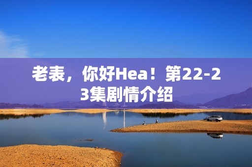 老表，你好Hea！第22-23集剧情介绍