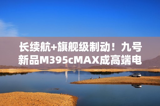 长续航+旗舰级制动！九号新品M395cMAX成高端电摩首选之一