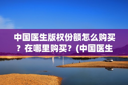 中国医生版权份额怎么购买？在哪里购买？(中国医生2021盗版播放)