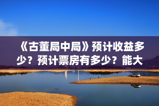 《古董局中局》预计收益多少？预计票房有多少？能大卖吗？(《古董局中局》电影免费观看)