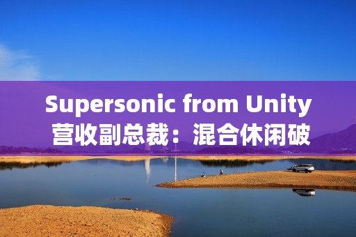 Supersonic from Unity 营收副总裁：混合休闲破局、AI 赋能，手游行业未来可期