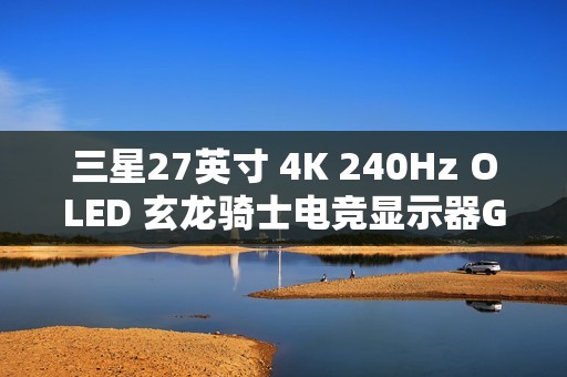 三星27英寸 4K 240Hz OLED 玄龙骑士电竞显示器G81SF开启新品预约登记活动