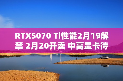 RTX5070 Ti性能2月19解禁 2月20开卖 中高显卡待命中