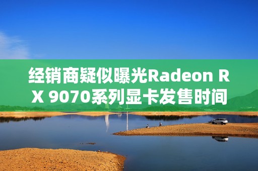 经销商疑似曝光Radeon RX 9070系列显卡发售时间！