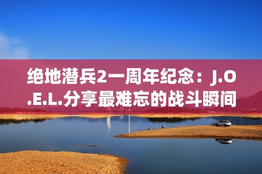 绝地潜兵2一周年纪念：J.O.E.L.分享最难忘的战斗瞬间