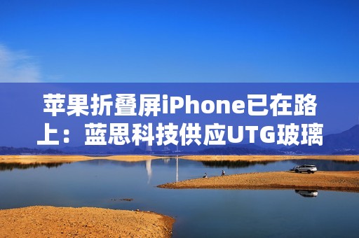 苹果折叠屏iPhone已在路上：蓝思科技供应UTG玻璃