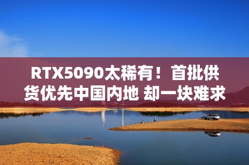 RTX5090太稀有！首批供货优先中国内地 却一块难求！