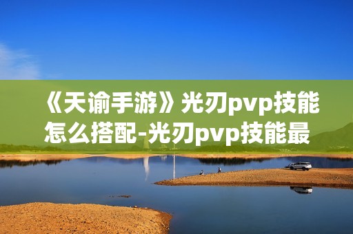 《天谕手游》光刃pvp技能怎么搭配-光刃pvp技能最强搭配指南