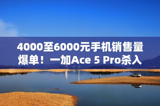 4000至6000元手机销售量爆单！一加Ace 5 Pro杀入档位前三 超越华为Mate 70
