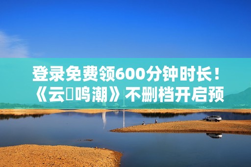 登录免费领600分钟时长！《云・鸣潮》不删档开启预下载