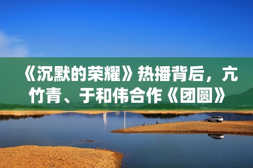 《沉默的荣耀》热播背后，亢竹青、于和伟合作《团圆》引共鸣！(沉默的荣耀40集免费观看全集)