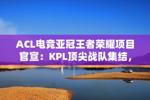 ACL电竞亚冠王者荣耀项目官宣：KPL顶尖战队集结，冠军直通EWC电竞世界杯