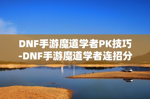 DNF手游魔道学者PK技巧-DNF手游魔道学者连招分享