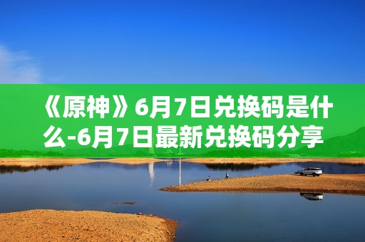 《原神》6月7日兑换码是什么-6月7日最新兑换码分享