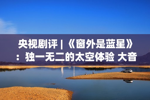 央视剧评 | 《窗外是蓝星》：独一无二的太空体验 大音希声的中国故事(窗的结局)