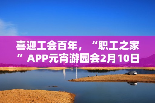 喜迎工会百年，“职工之家”APP元宵游园会2月10日上线