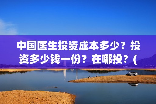 中国医生投资成本多少？投资多少钱一份？在哪投？(中国医生投资亏损)