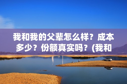 我和我的父辈怎么样？成本多少？份额真实吗？(我和我的父辈一般)
