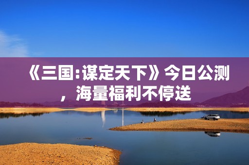 《三国:谋定天下》今日公测，海量福利不停送