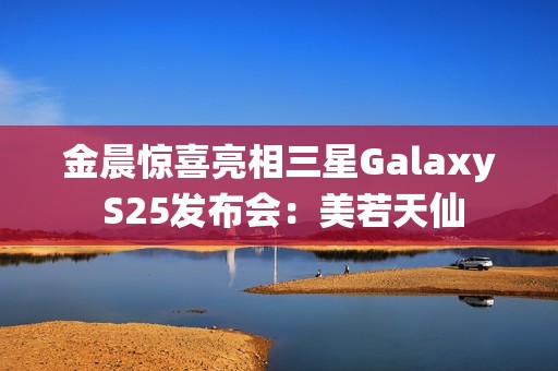 金晨惊喜亮相三星Galaxy S25发布会：美若天仙