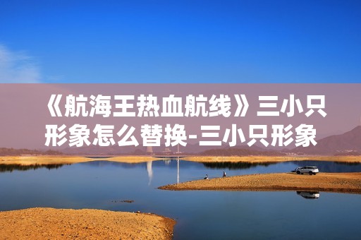 《航海王热血航线》三小只形象怎么替换-三小只形象快速更换指南