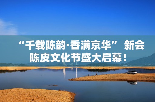 “千载陈韵·香满京华” 新会陈皮文化节盛大启幕！