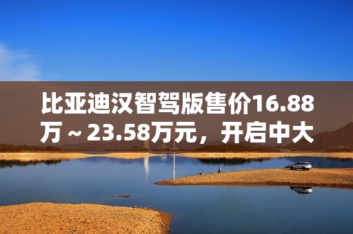 比亚迪汉智驾版售价16.88万～23.58万元，开启中大型轿车全民智驾时代