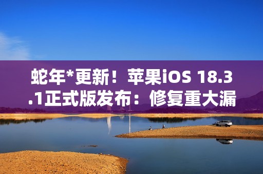 蛇年*更新！苹果iOS 18.3.1正式版发布：修复重大漏洞 建议所有人安装