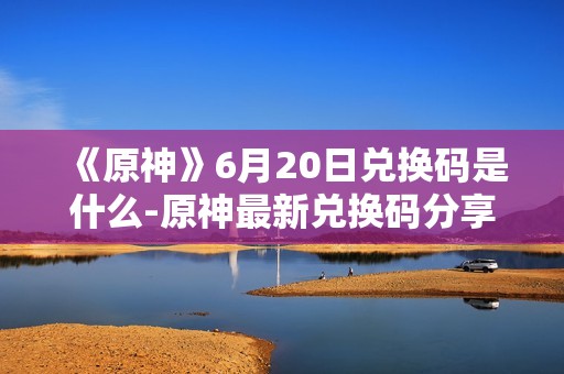 《原神》6月20日兑换码是什么-原神最新兑换码分享
