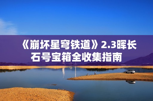 《崩坏星穹铁道》2.3晖长石号宝箱全收集指南