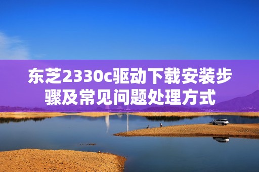 东芝2330c驱动下载安装步骤及常见问题处理方式