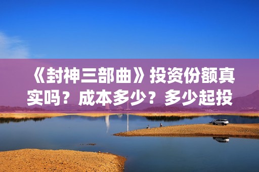 《封神三部曲》投资份额真实吗？成本多少？多少起投？(封神三部曲免费完整版电影)