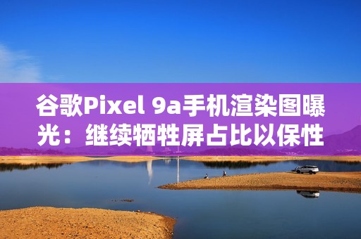 谷歌Pixel 9a手机渲染图曝光：继续牺牲屏占比以保性价比