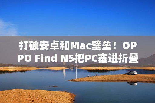 打破安卓和Mac壁垒！OPPO Find N5把PC塞进折叠屏中