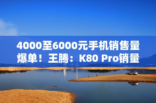 4000至6000元手机销售量爆单！王腾：K80 Pro销量超越友商同档