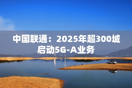 中国联通：2025年超300城启动5G-A业务