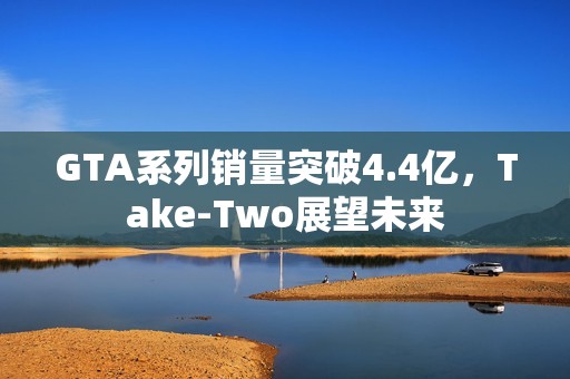 GTA系列销量突破4.4亿，Take-Two展望未来