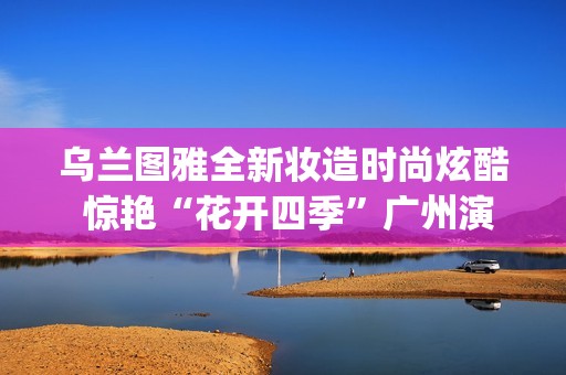 乌兰图雅全新妆造时尚炫酷 惊艳“花开四季”广州演唱会(乌兰图雅到底什么来头)