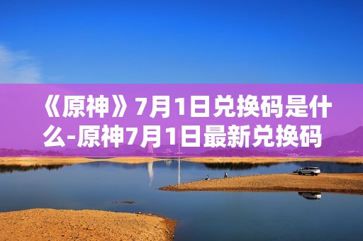 《原神》7月1日兑换码是什么-原神7月1日最新兑换码分享
