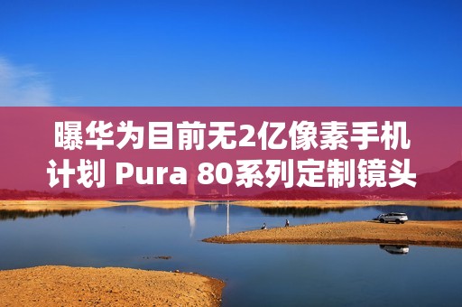 曝华为目前无2亿像素手机计划 Pura 80系列定制镜头