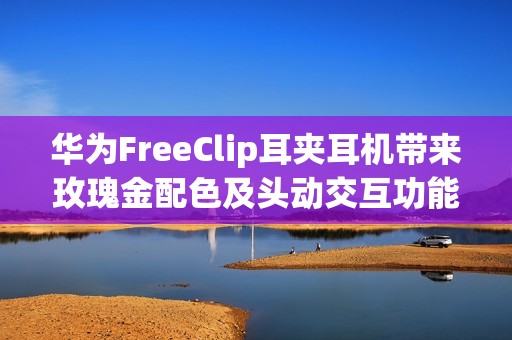 华为FreeClip耳夹耳机带来玫瑰金配色及头动交互功能：时尚智慧更上一层
