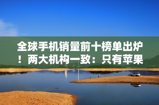 全球手机销量前十榜单出炉！两大机构一致：只有苹果和三星