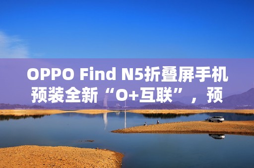OPPO Find N5折叠屏手机预装全新“O+互联”，预计适配苹果Mac电脑