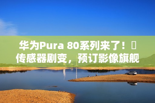 华为Pura 80系列来了！​传感器剧变，预订影像旗舰机皇？