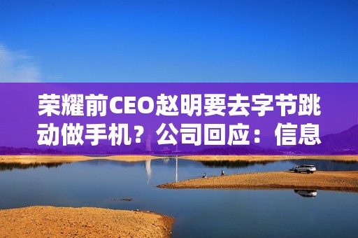 荣耀前CEO赵明要去字节跳动做手机？公司回应：信息不实