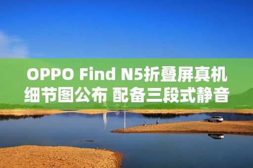 OPPO Find N5折叠屏真机细节图公布 配备三段式静音键