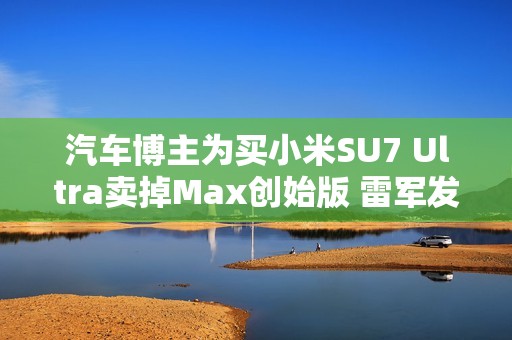 汽车博主为买小米SU7 Ultra卖掉Max创始版 雷军发文感谢