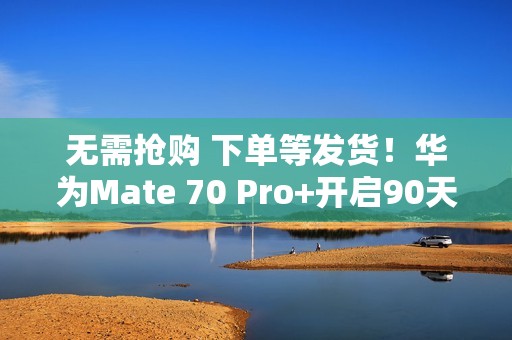 无需抢购 下单等发货！华为Mate 70 Pro+开启90天预约申购