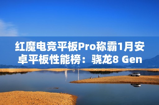 红魔电竞平板Pro称霸1月安卓平板性能榜：骁龙8 Gen3领先版立大功