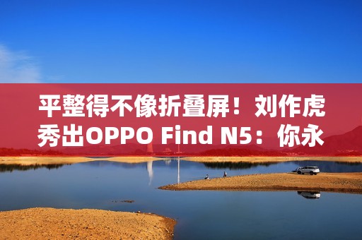 平整得不像折叠屏！刘作虎秀出OPPO Find N5：你永远可以相信OPPO